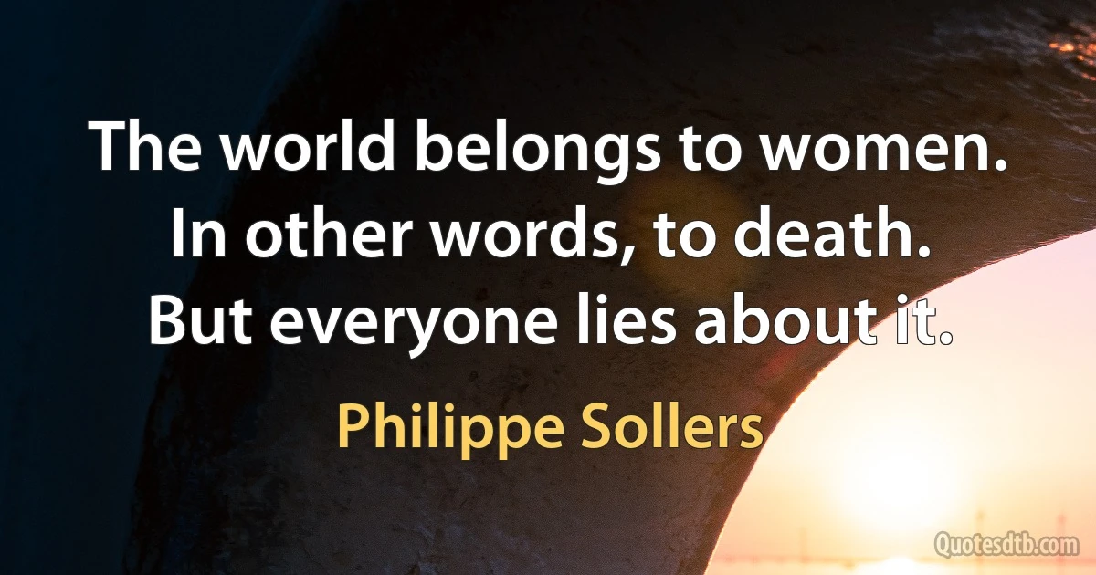 The world belongs to women.
In other words, to death.
But everyone lies about it. (Philippe Sollers)