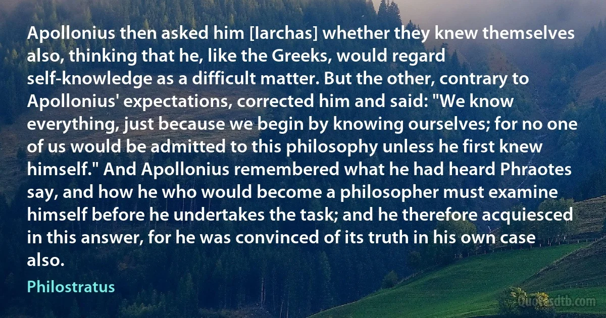 Apollonius then asked him [Iarchas] whether they knew themselves also, thinking that he, like the Greeks, would regard self-knowledge as a difficult matter. But the other, contrary to Apollonius' expectations, corrected him and said: "We know everything, just because we begin by knowing ourselves; for no one of us would be admitted to this philosophy unless he first knew himself." And Apollonius remembered what he had heard Phraotes say, and how he who would become a philosopher must examine himself before he undertakes the task; and he therefore acquiesced in this answer, for he was convinced of its truth in his own case also. (Philostratus)