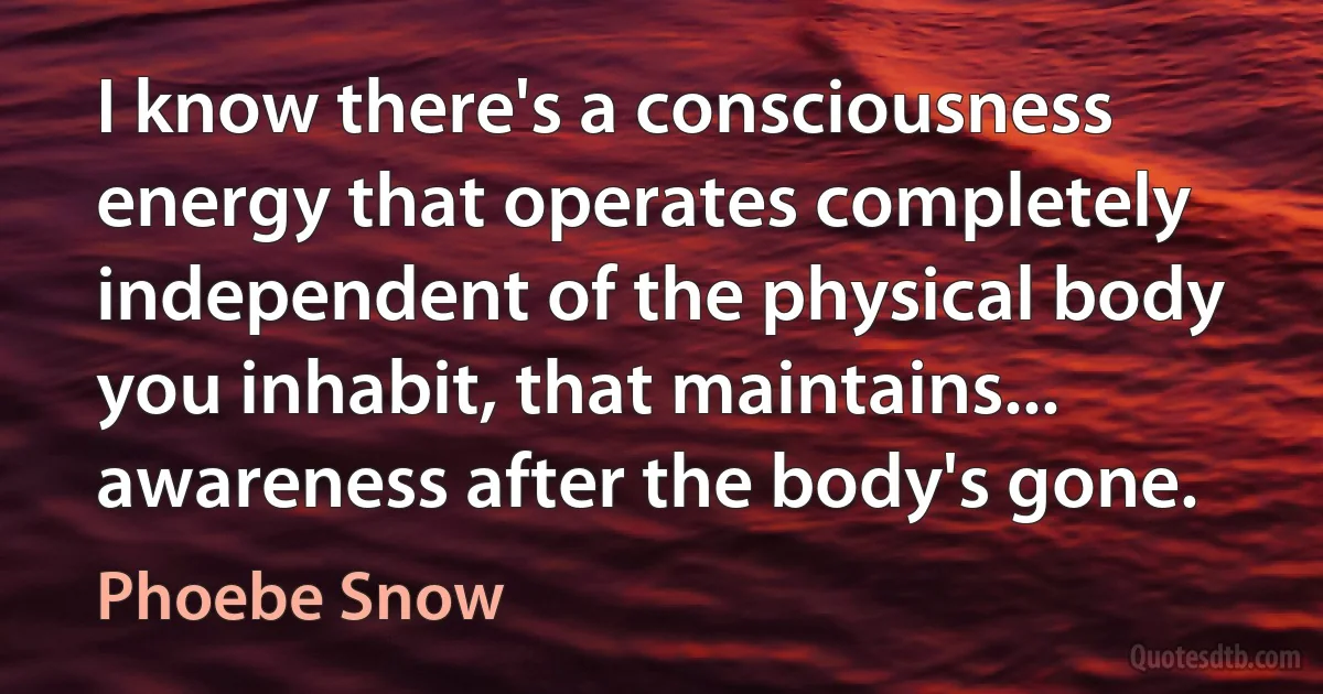 I know there's a consciousness energy that operates completely independent of the physical body you inhabit, that maintains... awareness after the body's gone. (Phoebe Snow)