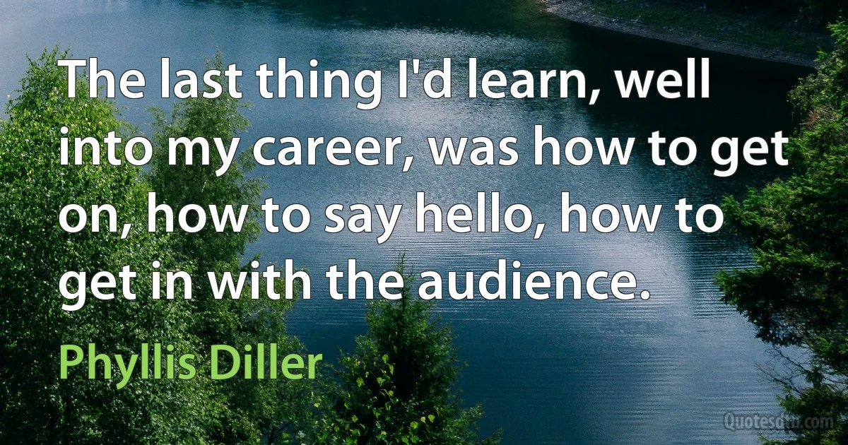 The last thing I'd learn, well into my career, was how to get on, how to say hello, how to get in with the audience. (Phyllis Diller)