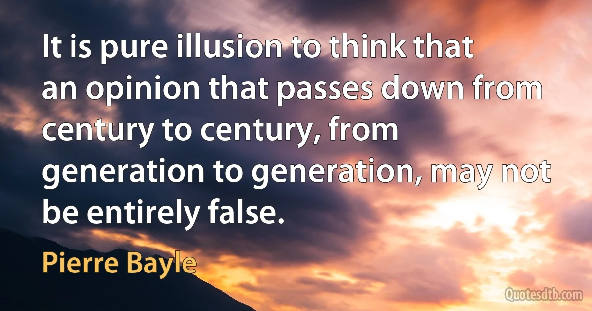 It is pure illusion to think that an opinion that passes down from century to century, from generation to generation, may not be entirely false. (Pierre Bayle)