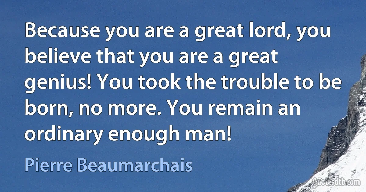 Because you are a great lord, you believe that you are a great genius! You took the trouble to be born, no more. You remain an ordinary enough man! (Pierre Beaumarchais)