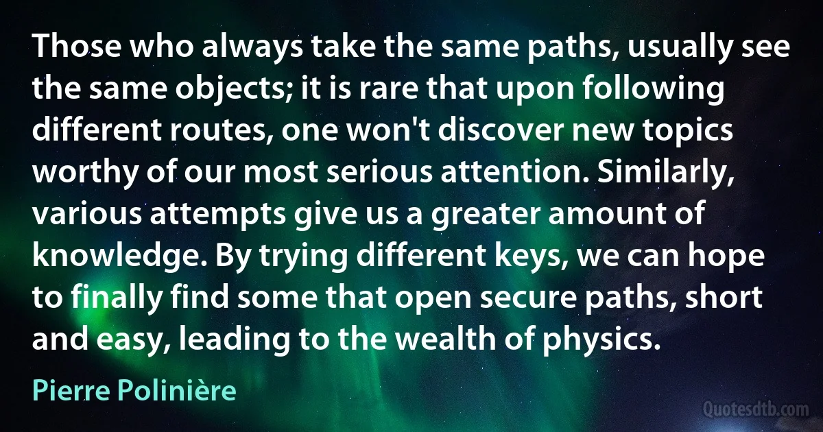 Those who always take the same paths, usually see the same objects; it is rare that upon following different routes, one won't discover new topics worthy of our most serious attention. Similarly, various attempts give us a greater amount of knowledge. By trying different keys, we can hope to finally find some that open secure paths, short and easy, leading to the wealth of physics. (Pierre Polinière)