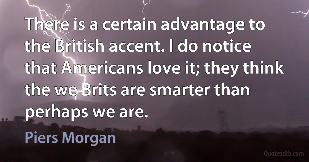 There is a certain advantage to the British accent. I do notice that Americans love it; they think the we Brits are smarter than perhaps we are. (Piers Morgan)