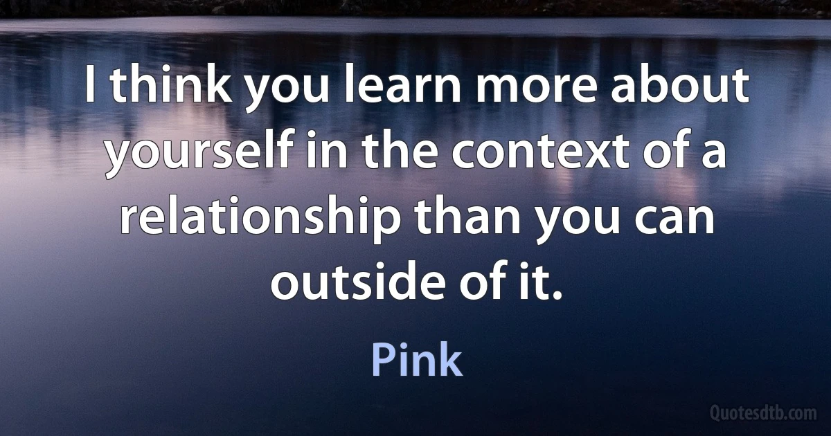 I think you learn more about yourself in the context of a relationship than you can outside of it. (Pink)