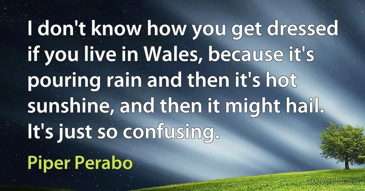 I don't know how you get dressed if you live in Wales, because it's pouring rain and then it's hot sunshine, and then it might hail. It's just so confusing. (Piper Perabo)