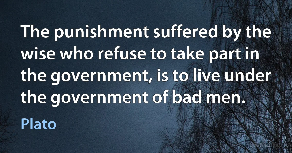 The punishment suffered by the wise who refuse to take part in the government, is to live under the government of bad men. (Plato)