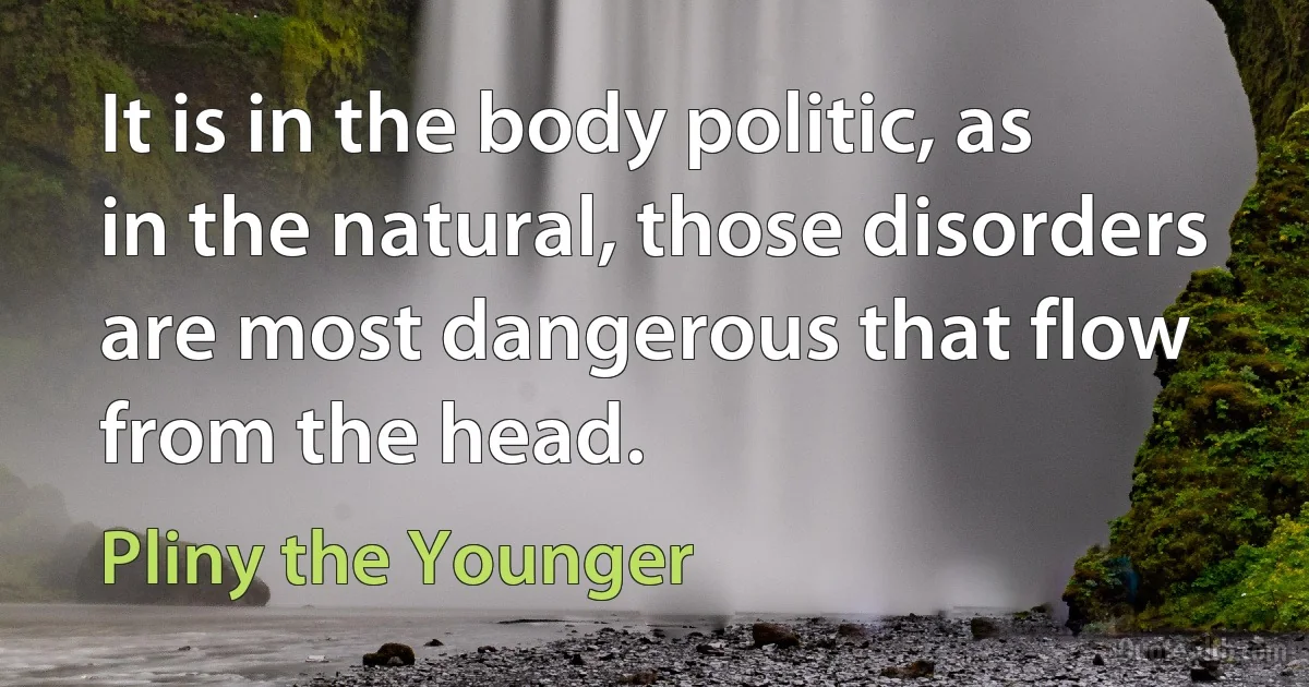 It is in the body politic, as in the natural, those disorders are most dangerous that flow from the head. (Pliny the Younger)