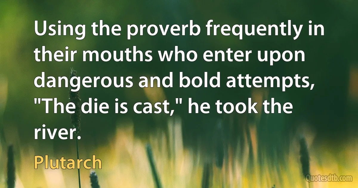 Using the proverb frequently in their mouths who enter upon dangerous and bold attempts, "The die is cast," he took the river. (Plutarch)