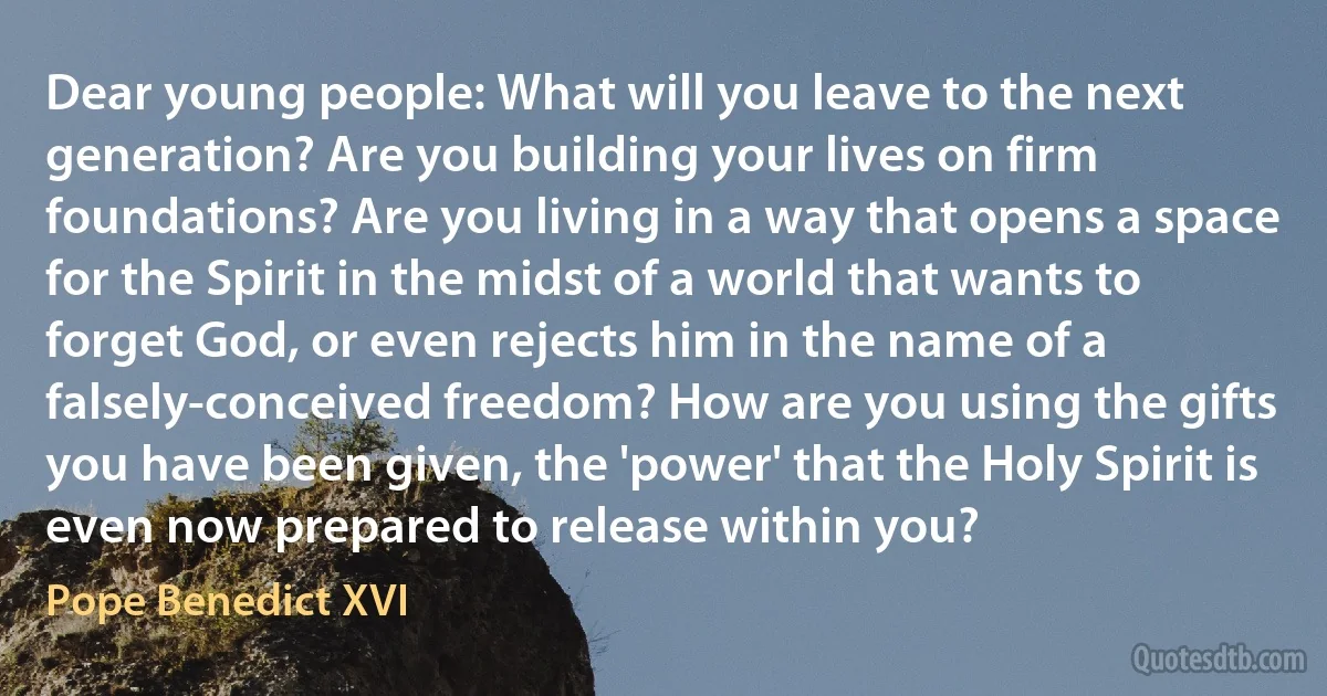 Dear young people: What will you leave to the next generation? Are you building your lives on firm foundations? Are you living in a way that opens a space for the Spirit in the midst of a world that wants to forget God, or even rejects him in the name of a falsely-conceived freedom? How are you using the gifts you have been given, the 'power' that the Holy Spirit is even now prepared to release within you? (Pope Benedict XVI)