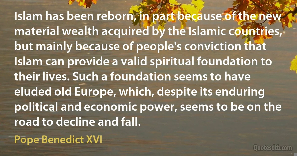 Islam has been reborn, in part because of the new material wealth acquired by the Islamic countries, but mainly because of people's conviction that Islam can provide a valid spiritual foundation to their lives. Such a foundation seems to have eluded old Europe, which, despite its enduring political and economic power, seems to be on the road to decline and fall. (Pope Benedict XVI)