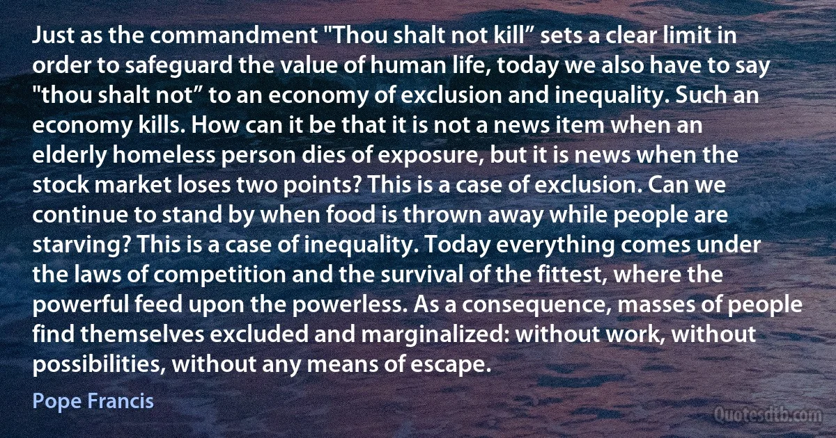 Just as the commandment "Thou shalt not kill” sets a clear limit in order to safeguard the value of human life, today we also have to say "thou shalt not” to an economy of exclusion and inequality. Such an economy kills. How can it be that it is not a news item when an elderly homeless person dies of exposure, but it is news when the stock market loses two points? This is a case of exclusion. Can we continue to stand by when food is thrown away while people are starving? This is a case of inequality. Today everything comes under the laws of competition and the survival of the fittest, where the powerful feed upon the powerless. As a consequence, masses of people find themselves excluded and marginalized: without work, without possibilities, without any means of escape. (Pope Francis)