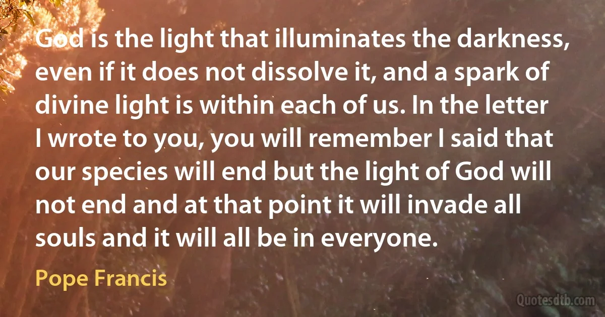 God is the light that illuminates the darkness, even if it does not dissolve it, and a spark of divine light is within each of us. In the letter I wrote to you, you will remember I said that our species will end but the light of God will not end and at that point it will invade all souls and it will all be in everyone. (Pope Francis)