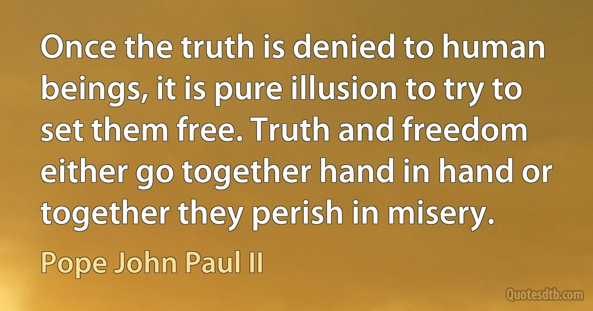 Once the truth is denied to human beings, it is pure illusion to try to set them free. Truth and freedom either go together hand in hand or together they perish in misery. (Pope John Paul II)