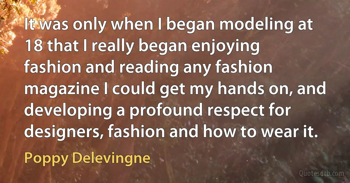 It was only when I began modeling at 18 that I really began enjoying fashion and reading any fashion magazine I could get my hands on, and developing a profound respect for designers, fashion and how to wear it. (Poppy Delevingne)