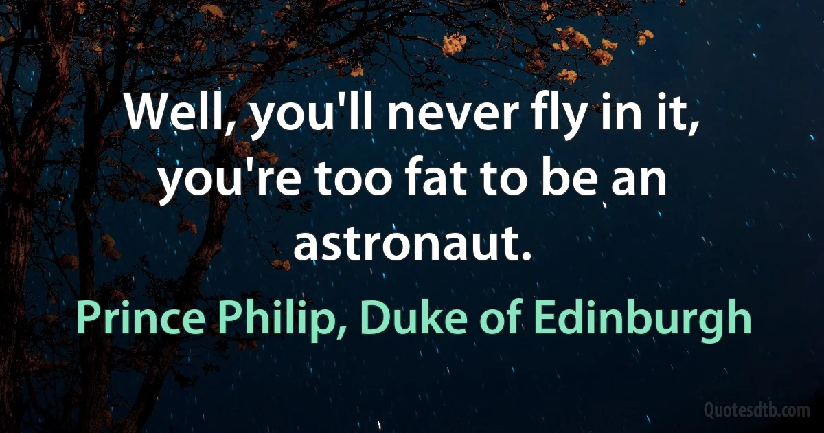 Well, you'll never fly in it, you're too fat to be an astronaut. (Prince Philip, Duke of Edinburgh)