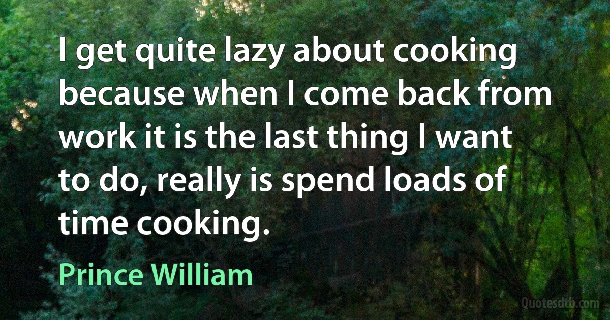 I get quite lazy about cooking because when I come back from work it is the last thing I want to do, really is spend loads of time cooking. (Prince William)