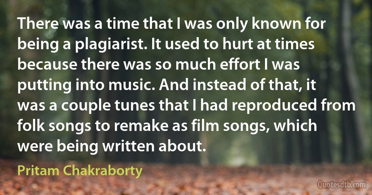 There was a time that I was only known for being a plagiarist. It used to hurt at times because there was so much effort I was putting into music. And instead of that, it was a couple tunes that I had reproduced from folk songs to remake as film songs, which were being written about. (Pritam Chakraborty)