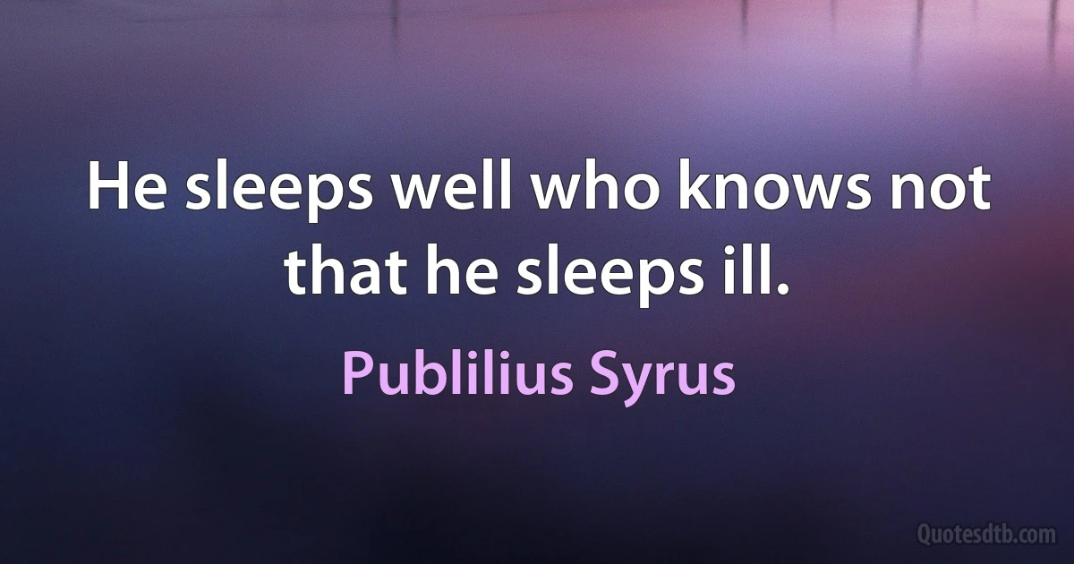 He sleeps well who knows not that he sleeps ill. (Publilius Syrus)