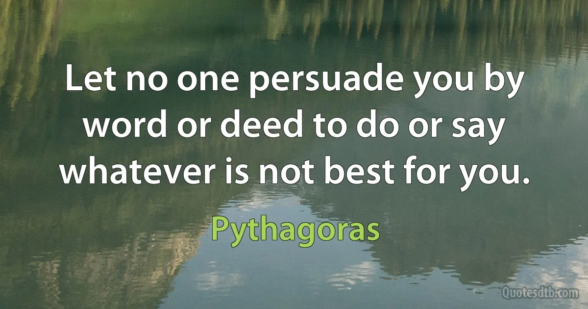 Let no one persuade you by word or deed to do or say whatever is not best for you. (Pythagoras)