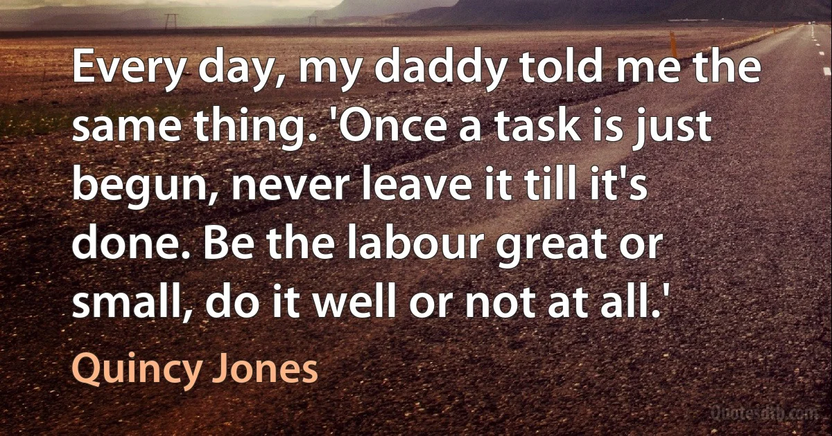 Every day, my daddy told me the same thing. 'Once a task is just begun, never leave it till it's done. Be the labour great or small, do it well or not at all.' (Quincy Jones)