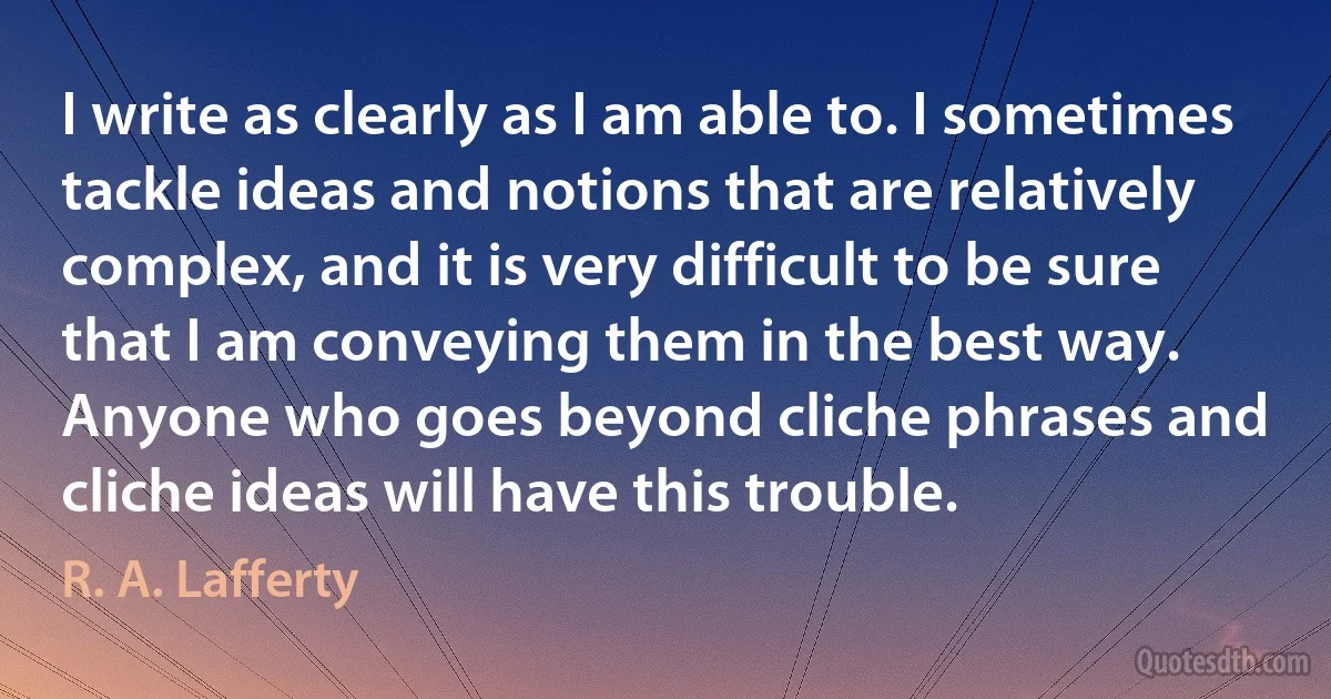 I write as clearly as I am able to. I sometimes tackle ideas and notions that are relatively complex, and it is very difficult to be sure that I am conveying them in the best way. Anyone who goes beyond cliche phrases and cliche ideas will have this trouble. (R. A. Lafferty)