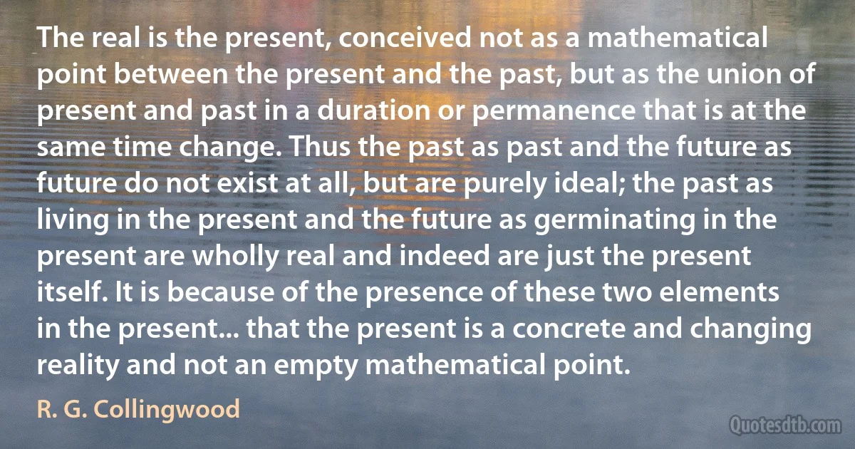 The real is the present, conceived not as a mathematical point between the present and the past, but as the union of present and past in a duration or permanence that is at the same time change. Thus the past as past and the future as future do not exist at all, but are purely ideal; the past as living in the present and the future as germinating in the present are wholly real and indeed are just the present itself. It is because of the presence of these two elements in the present... that the present is a concrete and changing reality and not an empty mathematical point. (R. G. Collingwood)