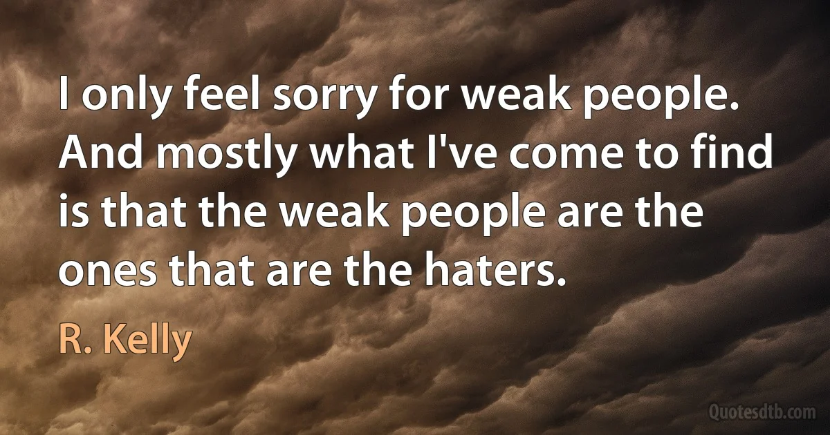 I only feel sorry for weak people. And mostly what I've come to find is that the weak people are the ones that are the haters. (R. Kelly)