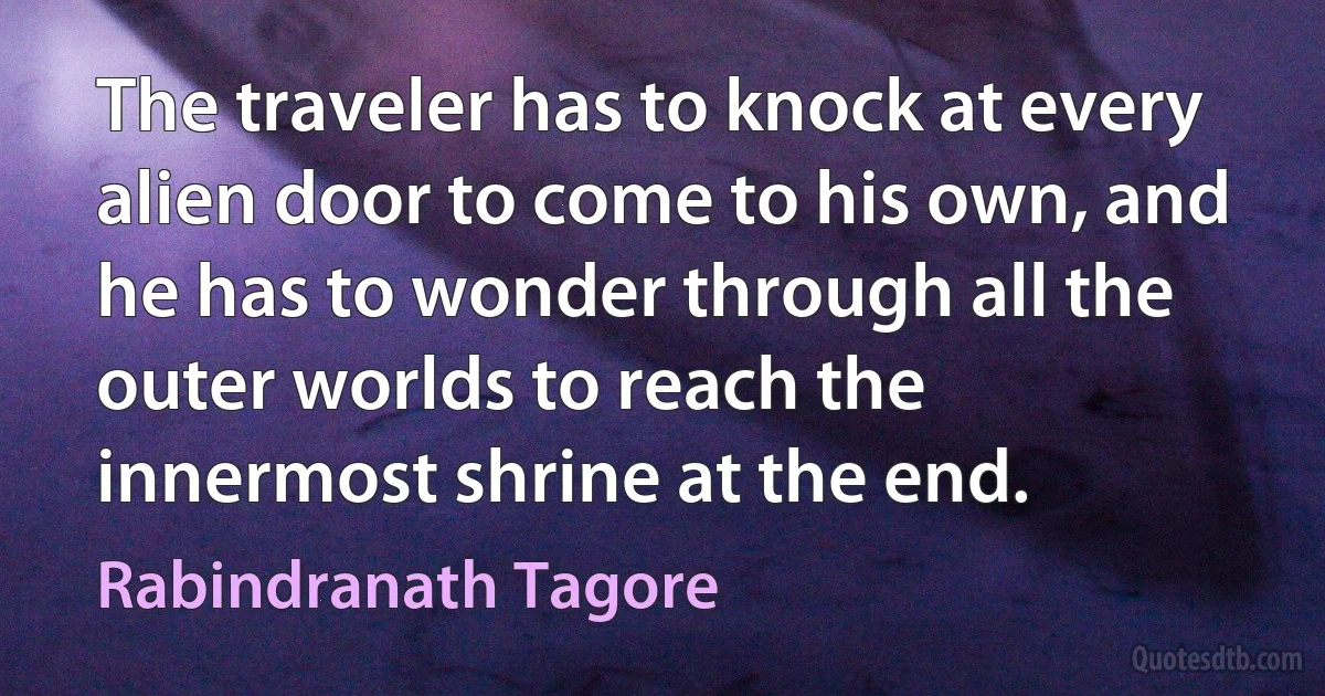 The traveler has to knock at every alien door to come to his own, and he has to wonder through all the outer worlds to reach the innermost shrine at the end. (Rabindranath Tagore)