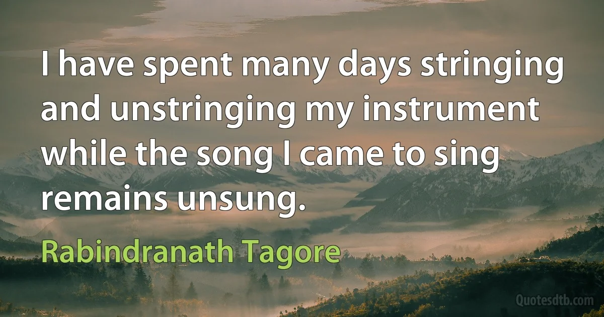 I have spent many days stringing and unstringing my instrument
while the song I came to sing remains unsung. (Rabindranath Tagore)