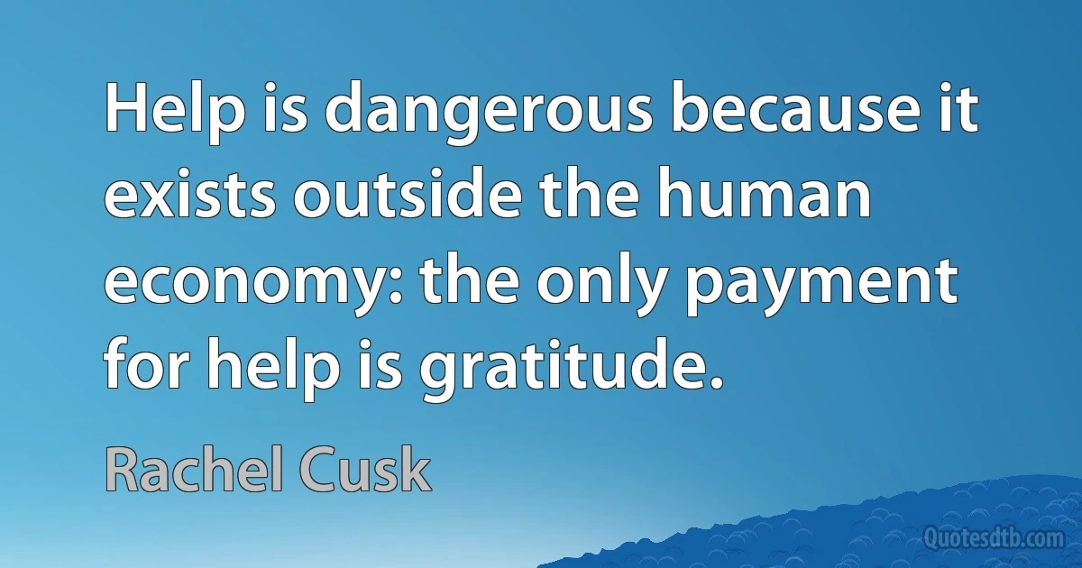 Help is dangerous because it exists outside the human economy: the only payment for help is gratitude. (Rachel Cusk)