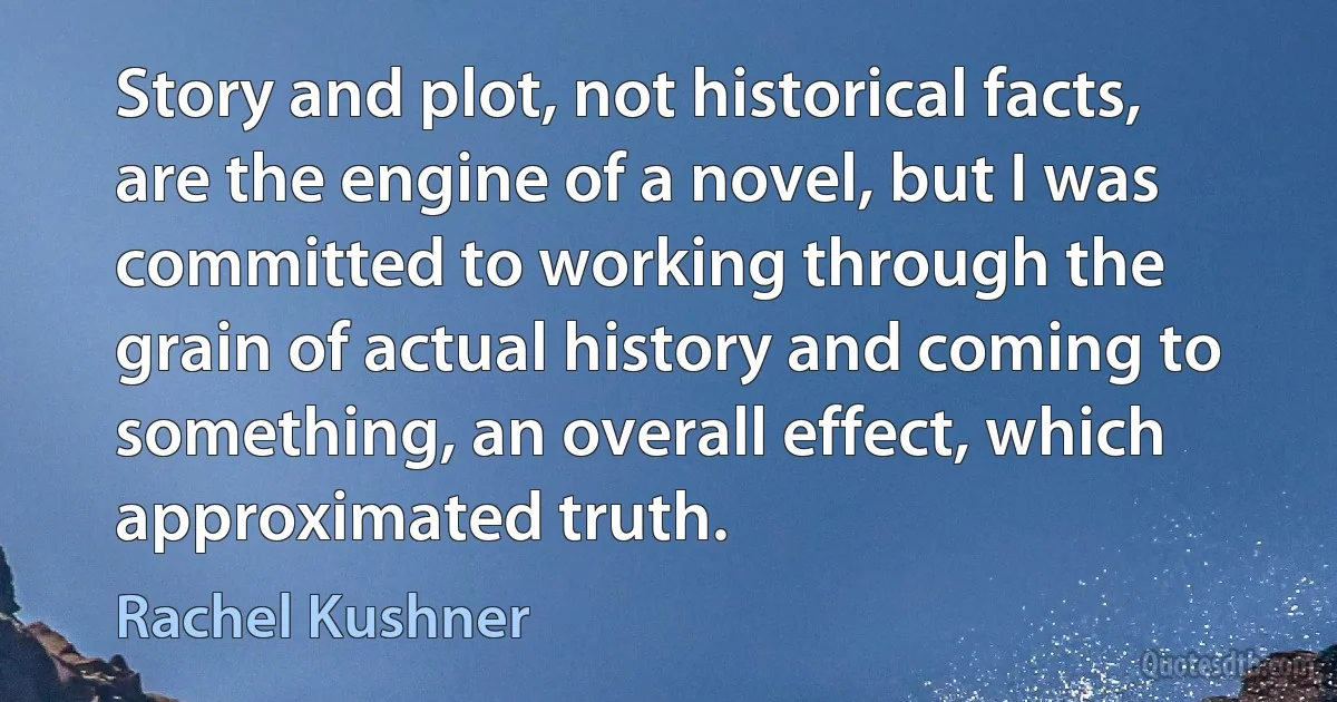 Story and plot, not historical facts, are the engine of a novel, but I was committed to working through the grain of actual history and coming to something, an overall effect, which approximated truth. (Rachel Kushner)