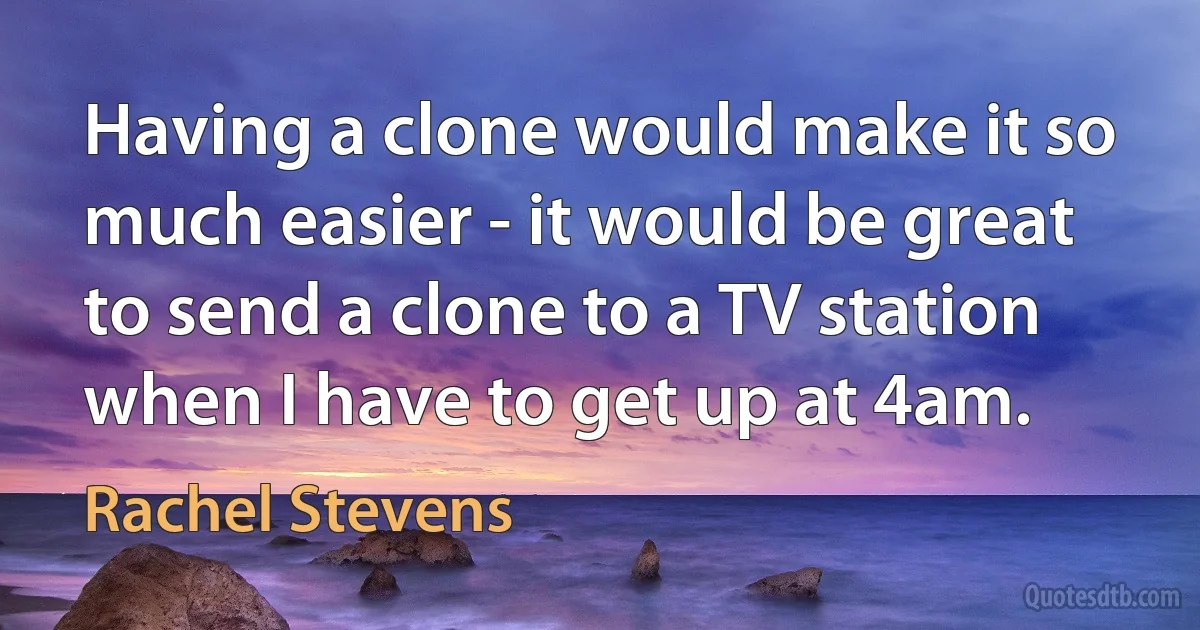 Having a clone would make it so much easier - it would be great to send a clone to a TV station when I have to get up at 4am. (Rachel Stevens)