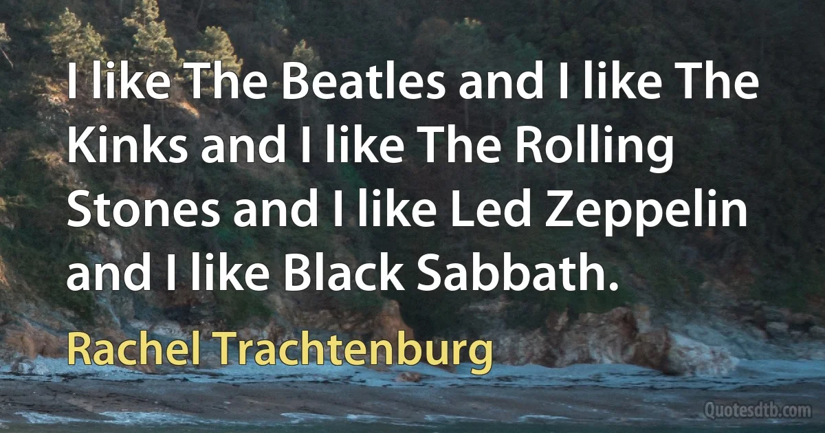 I like The Beatles and I like The Kinks and I like The Rolling Stones and I like Led Zeppelin and I like Black Sabbath. (Rachel Trachtenburg)