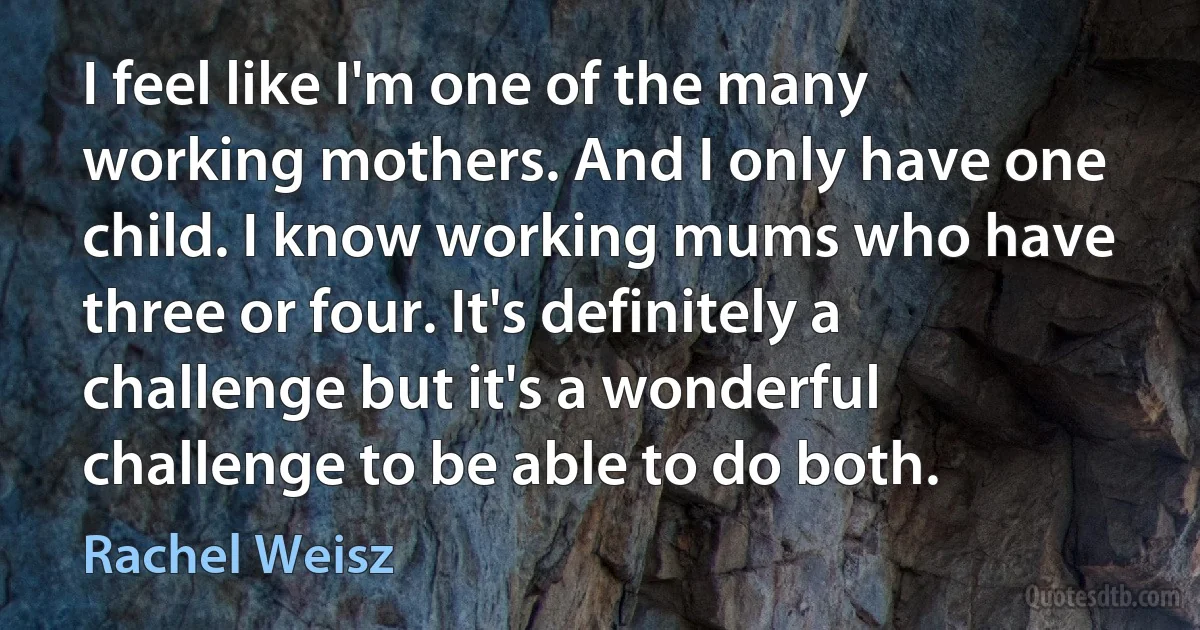 I feel like I'm one of the many working mothers. And I only have one child. I know working mums who have three or four. It's definitely a challenge but it's a wonderful challenge to be able to do both. (Rachel Weisz)