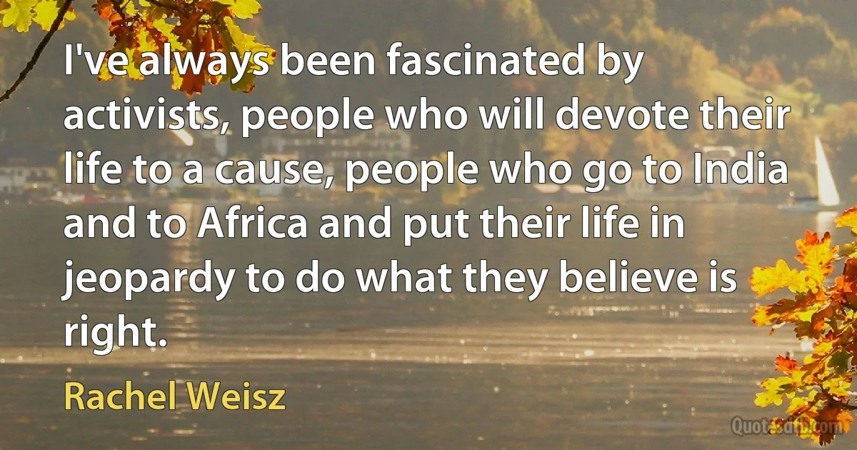 I've always been fascinated by activists, people who will devote their life to a cause, people who go to India and to Africa and put their life in jeopardy to do what they believe is right. (Rachel Weisz)