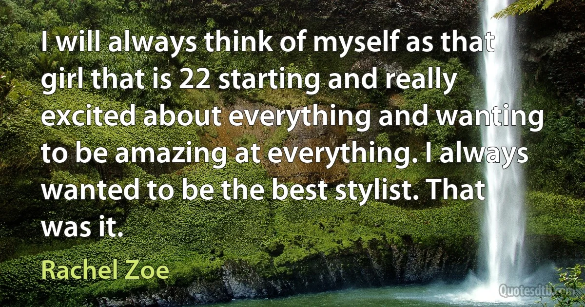 I will always think of myself as that girl that is 22 starting and really excited about everything and wanting to be amazing at everything. I always wanted to be the best stylist. That was it. (Rachel Zoe)