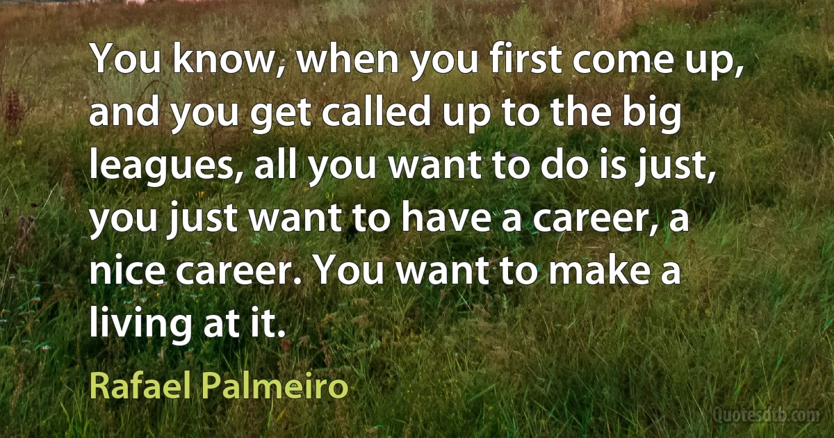 You know, when you first come up, and you get called up to the big leagues, all you want to do is just, you just want to have a career, a nice career. You want to make a living at it. (Rafael Palmeiro)