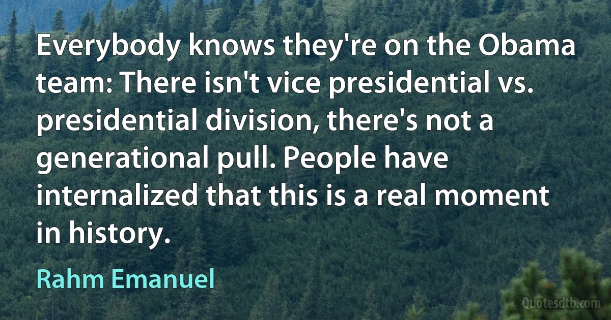 Everybody knows they're on the Obama team: There isn't vice presidential vs. presidential division, there's not a generational pull. People have internalized that this is a real moment in history. (Rahm Emanuel)