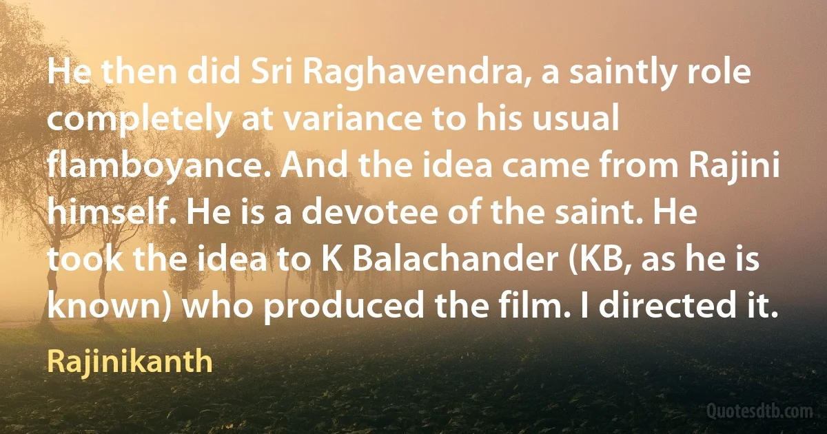 He then did Sri Raghavendra, a saintly role completely at variance to his usual flamboyance. And the idea came from Rajini himself. He is a devotee of the saint. He took the idea to K Balachander (KB, as he is known) who produced the film. I directed it. (Rajinikanth)