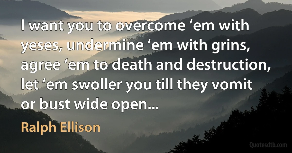 I want you to overcome ‘em with yeses, undermine ‘em with grins, agree ‘em to death and destruction, let ‘em swoller you till they vomit or bust wide open... (Ralph Ellison)