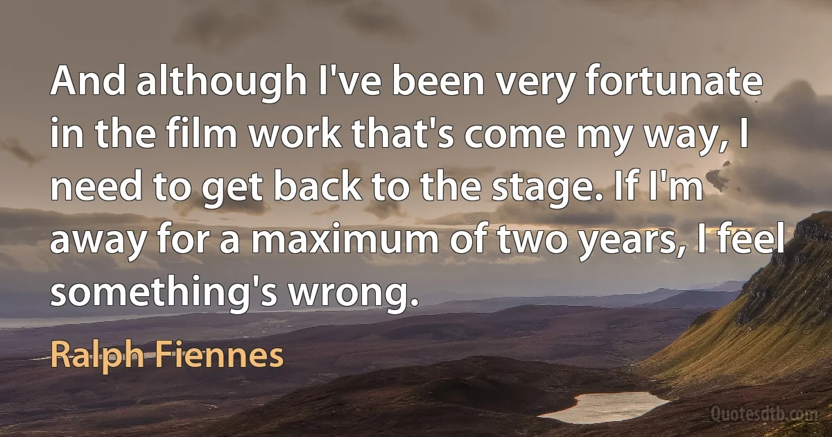 And although I've been very fortunate in the film work that's come my way, I need to get back to the stage. If I'm away for a maximum of two years, I feel something's wrong. (Ralph Fiennes)