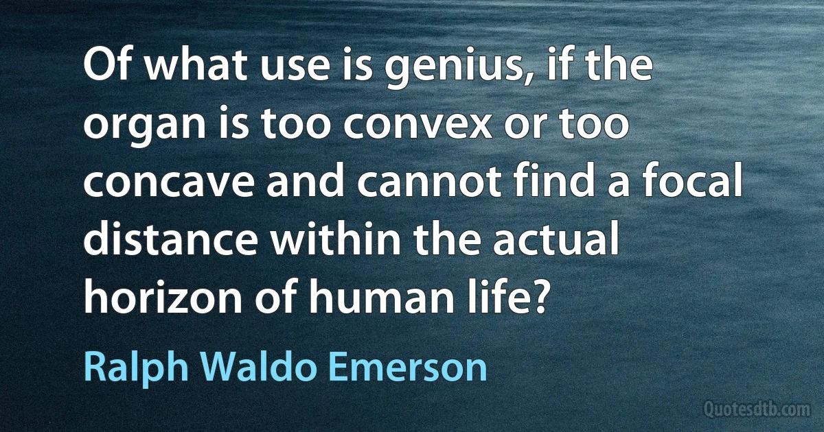 Of what use is genius, if the organ is too convex or too concave and cannot find a focal distance within the actual horizon of human life? (Ralph Waldo Emerson)