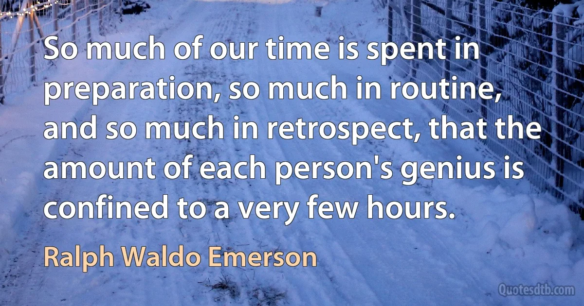 So much of our time is spent in preparation, so much in routine, and so much in retrospect, that the amount of each person's genius is confined to a very few hours. (Ralph Waldo Emerson)