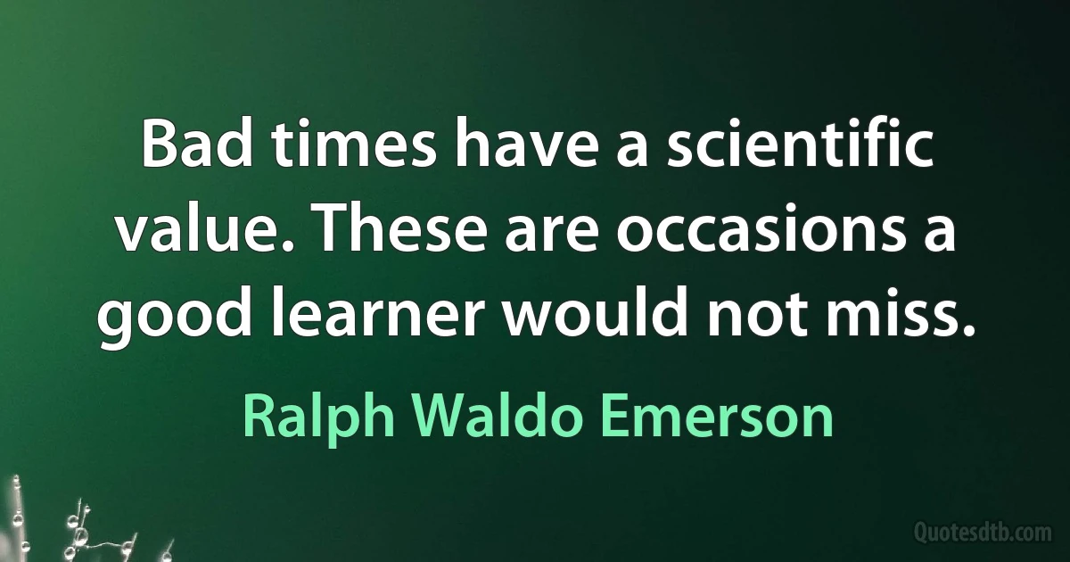 Bad times have a scientific value. These are occasions a good learner would not miss. (Ralph Waldo Emerson)