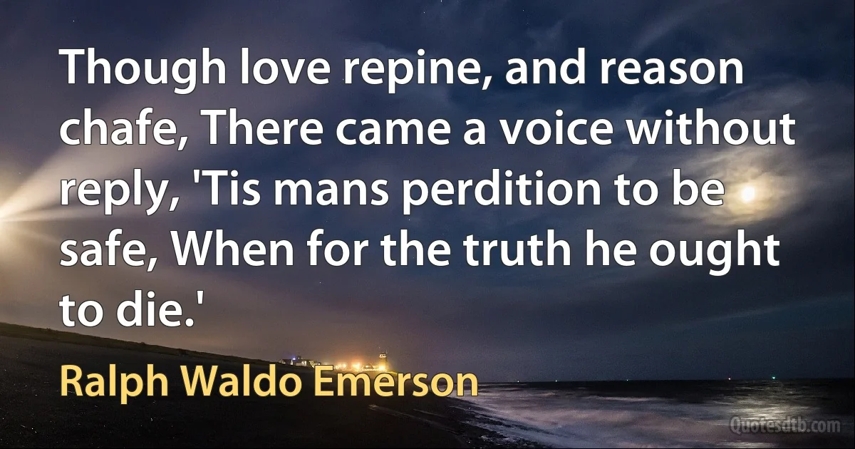 Though love repine, and reason chafe, There came a voice without reply, 'Tis mans perdition to be safe, When for the truth he ought to die.' (Ralph Waldo Emerson)