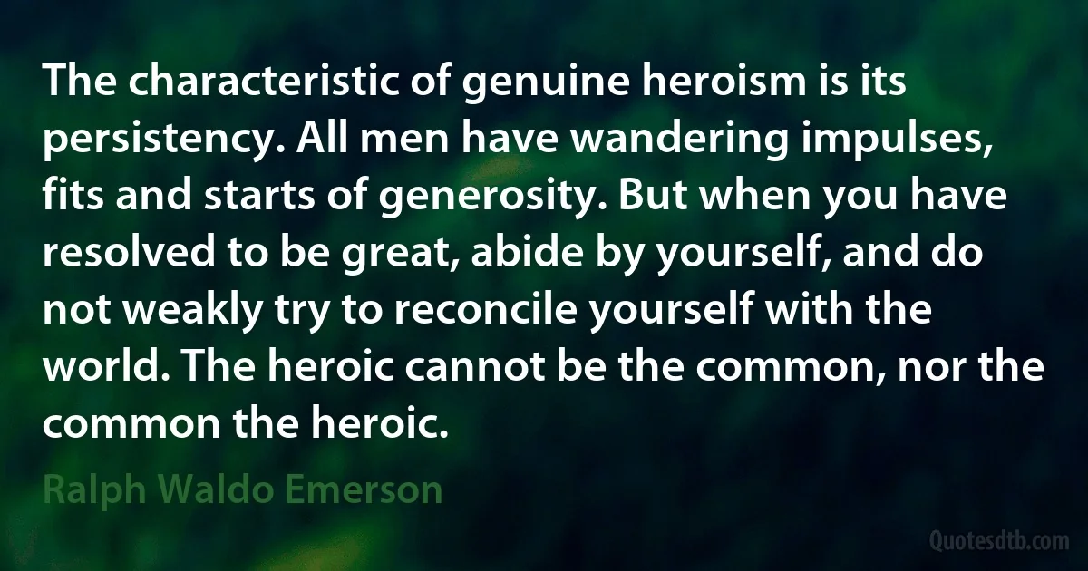 The characteristic of genuine heroism is its persistency. All men have wandering impulses, fits and starts of generosity. But when you have resolved to be great, abide by yourself, and do not weakly try to reconcile yourself with the world. The heroic cannot be the common, nor the common the heroic. (Ralph Waldo Emerson)