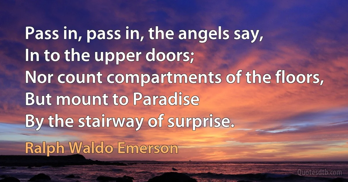 Pass in, pass in, the angels say,
In to the upper doors;
Nor count compartments of the floors,
But mount to Paradise
By the stairway of surprise. (Ralph Waldo Emerson)