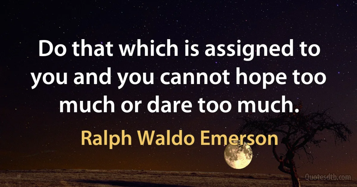 Do that which is assigned to you and you cannot hope too much or dare too much. (Ralph Waldo Emerson)