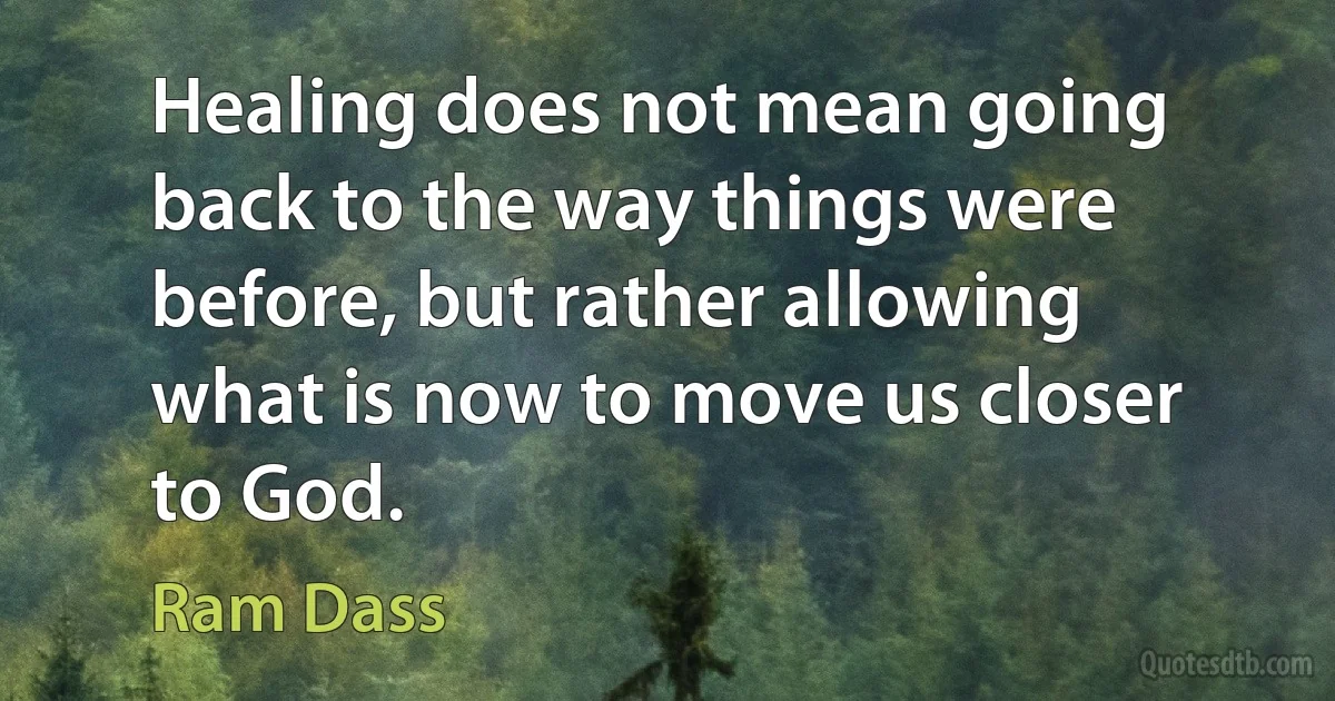 Healing does not mean going back to the way things were before, but rather allowing what is now to move us closer to God. (Ram Dass)